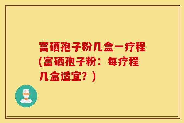 富硒孢子粉几盒一疗程(富硒孢子粉：每疗程几盒适宜？)