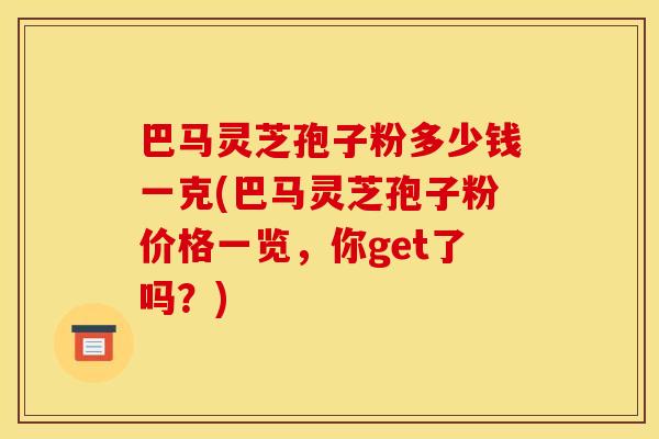 巴马灵芝孢子粉多少钱一克(巴马灵芝孢子粉价格一览，你get了吗？)
