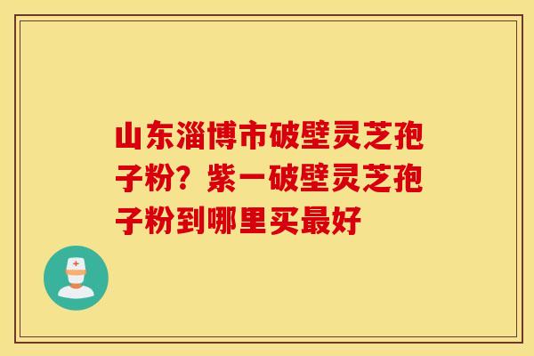 山东淄博市破壁灵芝孢子粉？紫一破壁灵芝孢子粉到哪里买最好