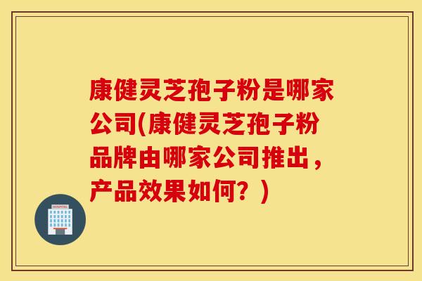 康健灵芝孢子粉是哪家公司(康健灵芝孢子粉品牌由哪家公司推出，产品效果如何？)