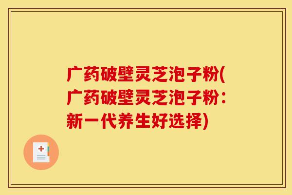 广药破壁灵芝泡子粉(广药破壁灵芝泡子粉：新一代养生好选择)