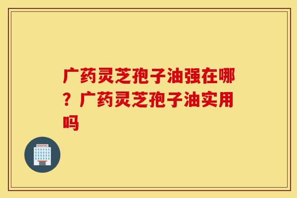广药灵芝孢子油强在哪？广药灵芝孢子油实用吗