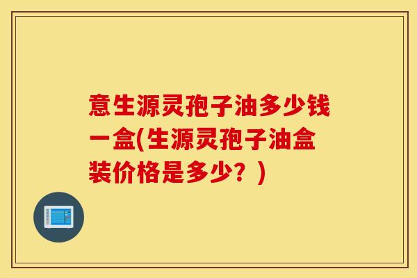 意生源灵孢子油多少钱一盒(生源灵孢子油盒装价格是多少？)