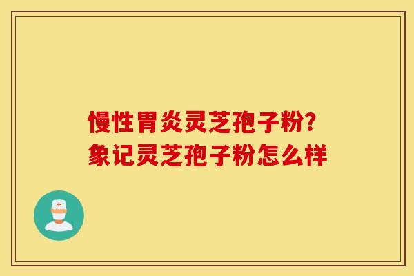 慢性胃炎灵芝孢子粉？象记灵芝孢子粉怎么样