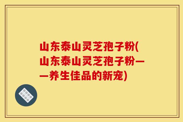 山东泰山灵芝孢子粉(山东泰山灵芝孢子粉——养生佳品的新宠)