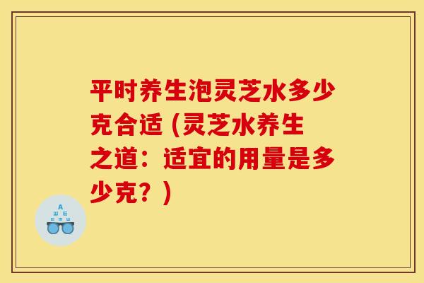 平时养生泡灵芝水多少克合适 (灵芝水养生之道：适宜的用量是多少克？)