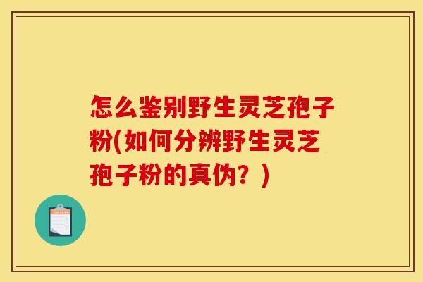怎么鉴别野生灵芝孢子粉(如何分辨野生灵芝孢子粉的真伪？)