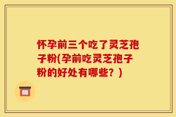 怀孕前三个吃了灵芝孢子粉(孕前吃灵芝孢子粉的好处有哪些？)