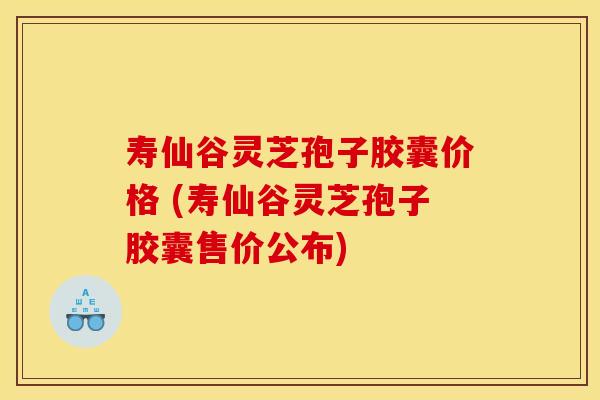 寿仙谷灵芝孢子胶囊价格 (寿仙谷灵芝孢子胶囊售价公布)