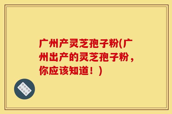 广州产灵芝孢子粉(广州出产的灵芝孢子粉，你应该知道！)