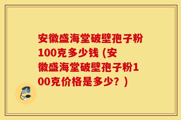 安徽盛海堂破壁孢子粉100克多少钱 (安徽盛海堂破壁孢子粉100克价格是多少？)
