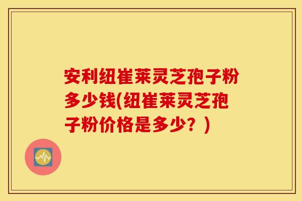安利纽崔莱灵芝孢子粉多少钱(纽崔莱灵芝孢子粉价格是多少？)
