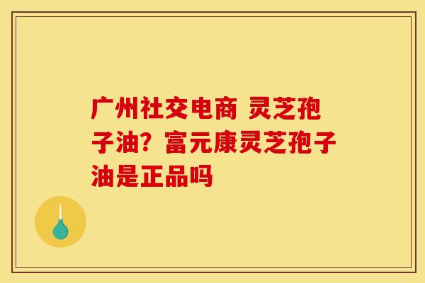 广州社交电商 灵芝孢子油？富元康灵芝孢子油是正品吗