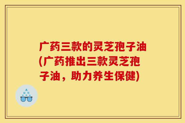广药三款的灵芝孢子油(广药推出三款灵芝孢子油，助力养生保健)