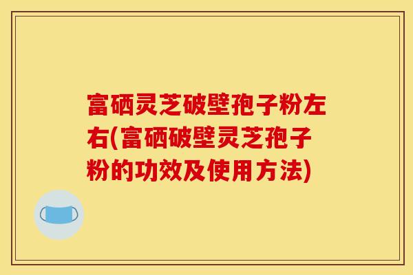 富硒灵芝破壁孢子粉左右(富硒破壁灵芝孢子粉的功效及使用方法)