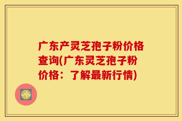 广东产灵芝孢子粉价格查询(广东灵芝孢子粉价格：了解最新行情)