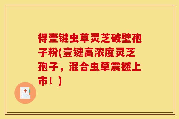 得壹键虫草灵芝破壁孢子粉(壹键高浓度灵芝孢子，混合虫草震撼上市！)