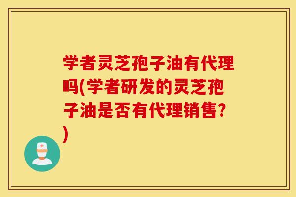 学者灵芝孢子油有代理吗(学者研发的灵芝孢子油是否有代理销售？)