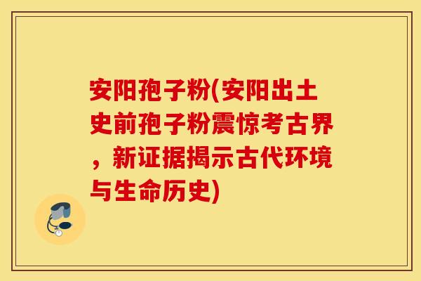安阳孢子粉(安阳出土史前孢子粉震惊考古界，新证据揭示古代环境与生命历史)
