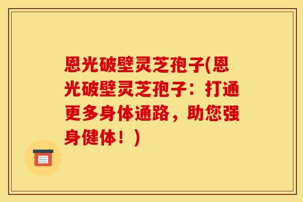 恩光破壁灵芝孢子(恩光破壁灵芝孢子：打通更多身体通路，助您强身健体！)