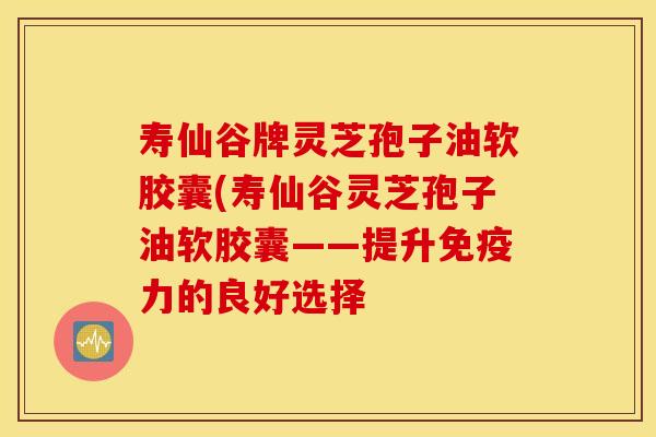 寿仙谷牌灵芝孢子油软胶囊(寿仙谷灵芝孢子油软胶囊——提升免疫力的良好选择