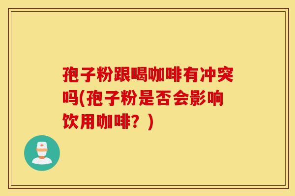 孢子粉跟喝咖啡有冲突吗(孢子粉是否会影响饮用咖啡？)
