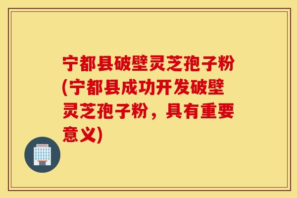 宁都县破壁灵芝孢子粉(宁都县成功开发破壁灵芝孢子粉，具有重要意义)