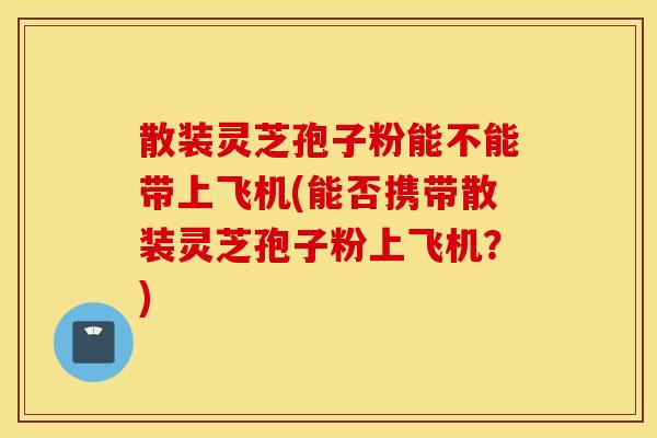 散装灵芝孢子粉能不能带上飞机(能否携带散装灵芝孢子粉上飞机？)
