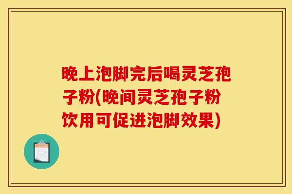 晚上泡脚完后喝灵芝孢子粉(晚间灵芝孢子粉饮用可促进泡脚效果)
