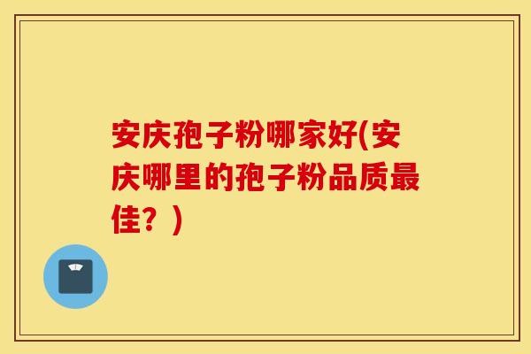 安庆孢子粉哪家好(安庆哪里的孢子粉品质最佳？)