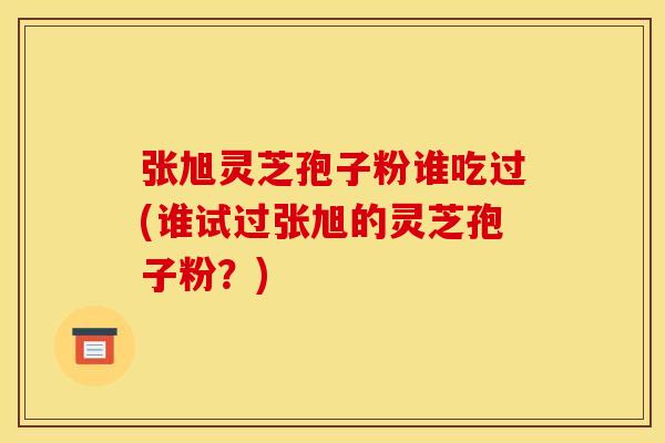 张旭灵芝孢子粉谁吃过(谁试过张旭的灵芝孢子粉？)