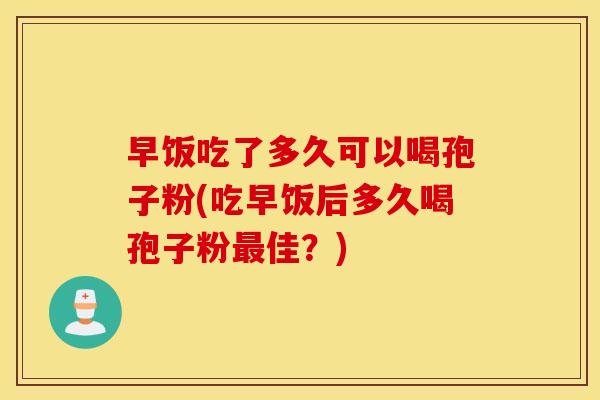 早饭吃了多久可以喝孢子粉(吃早饭后多久喝孢子粉最佳？)