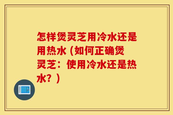 怎样煲灵芝用冷水还是用热水 (如何正确煲灵芝：使用冷水还是热水？)