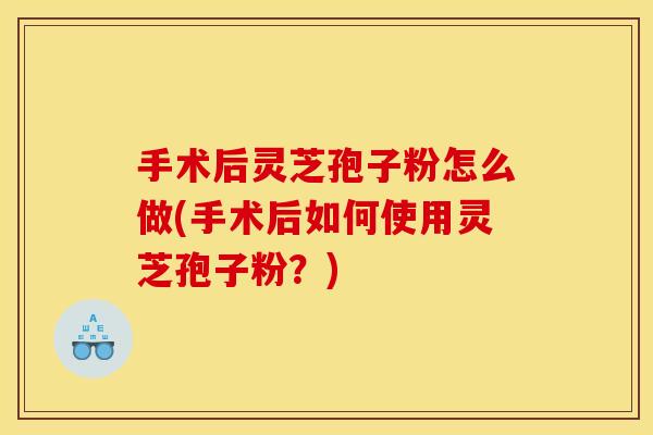 手术后灵芝孢子粉怎么做(手术后如何使用灵芝孢子粉？)