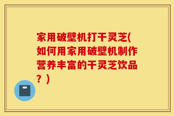 家用破壁机打干灵芝(如何用家用破壁机制作营养丰富的干灵芝饮品？)