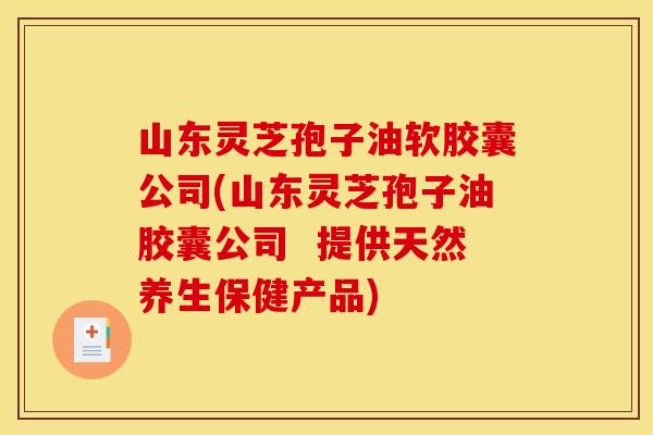 山东灵芝孢子油软胶囊公司(山东灵芝孢子油胶囊公司  提供天然养生保健产品)