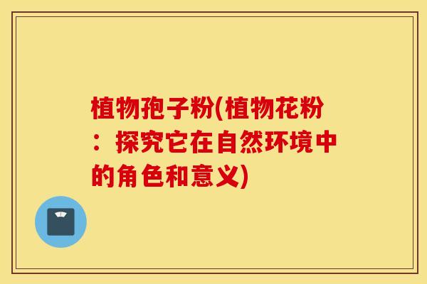 植物孢子粉(植物花粉：探究它在自然环境中的角色和意义)