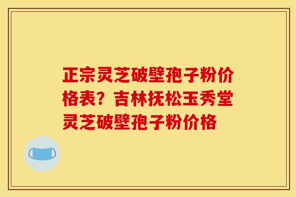 正宗灵芝破壁孢子粉价格表？吉林抚松玉秀堂灵芝破壁孢子粉价格