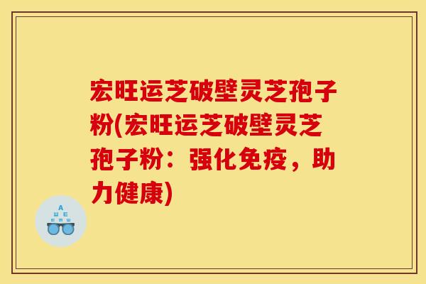 宏旺运芝破壁灵芝孢子粉(宏旺运芝破壁灵芝孢子粉：强化免疫，助力健康)