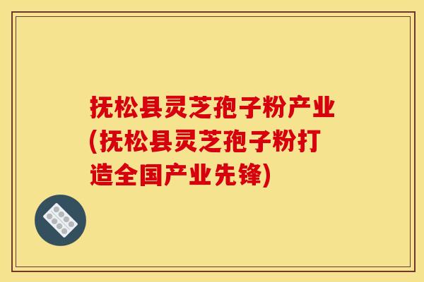 抚松县灵芝孢子粉产业(抚松县灵芝孢子粉打造全国产业先锋)