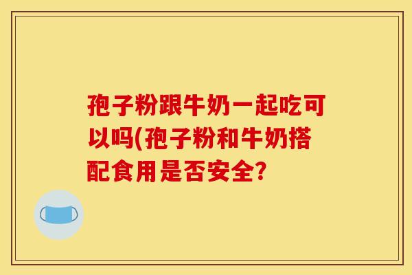 孢子粉跟牛奶一起吃可以吗(孢子粉和牛奶搭配食用是否安全？