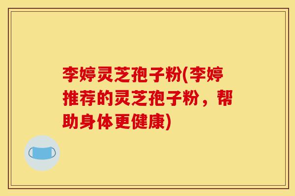 李婷灵芝孢子粉(李婷推荐的灵芝孢子粉，帮助身体更健康)