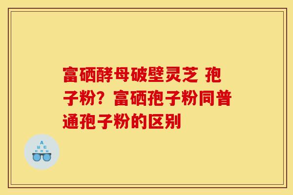 富硒酵母破壁灵芝 孢子粉？富硒孢子粉同普通孢子粉的区别