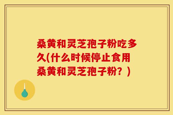 桑黄和灵芝孢子粉吃多久(什么时候停止食用桑黄和灵芝孢子粉？)