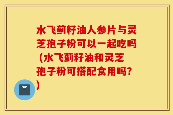 水飞蓟籽油人参片与灵芝孢子粉可以一起吃吗 (水飞蓟籽油和灵芝孢子粉可搭配食用吗？)