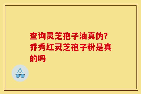 查询灵芝孢子油真伪？乔秀红灵芝孢子粉是真的吗