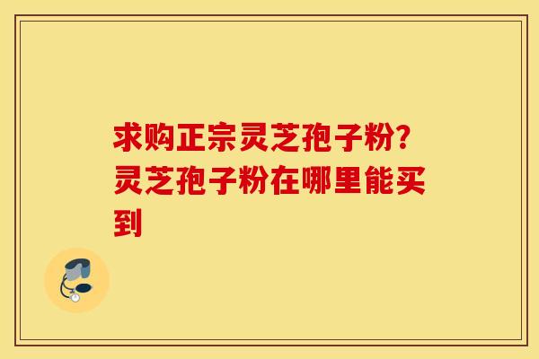 求购正宗灵芝孢子粉？灵芝孢子粉在哪里能买到
