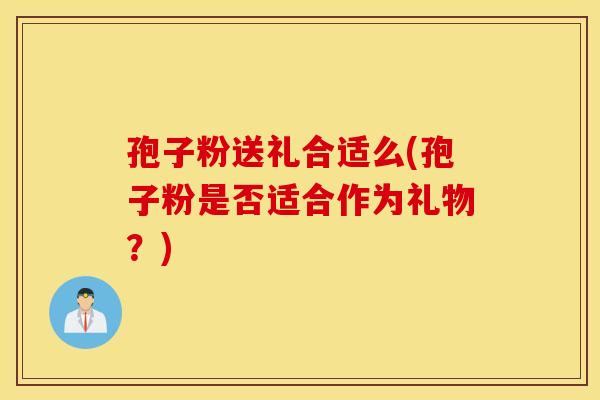 孢子粉送礼合适么(孢子粉是否适合作为礼物？)