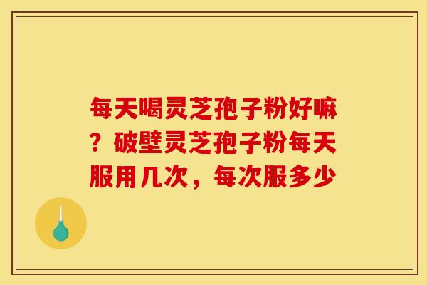 每天喝灵芝孢子粉好嘛？破壁灵芝孢子粉每天服用几次，每次服多少