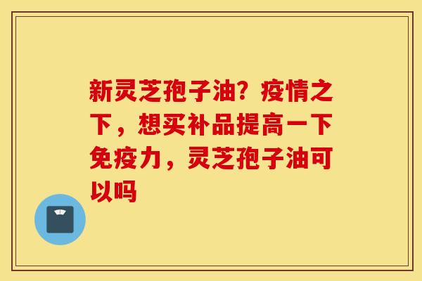 新灵芝孢子油？疫情之下，想买补品提高一下免疫力，灵芝孢子油可以吗